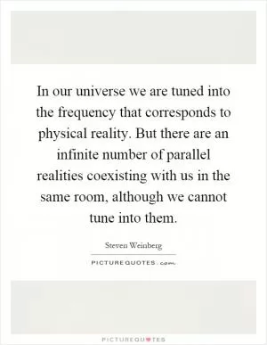 In our universe we are tuned into the frequency that corresponds to physical reality. But there are an infinite number of parallel realities coexisting with us in the same room, although we cannot tune into them Picture Quote #1