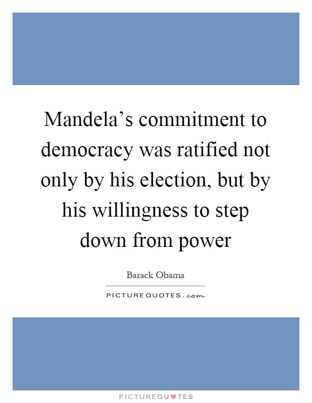 Mandela's commitment to democracy was ratified not only by his election, but by his willingness to step down from power Picture Quote #1