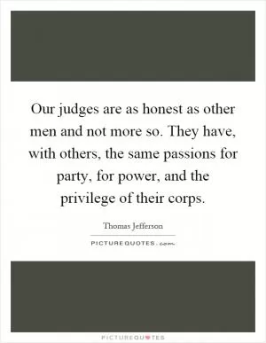 Our judges are as honest as other men and not more so. They have, with others, the same passions for party, for power, and the privilege of their corps Picture Quote #1