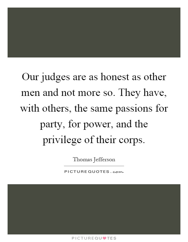 Our judges are as honest as other men and not more so. They have, with others, the same passions for party, for power, and the privilege of their corps Picture Quote #1