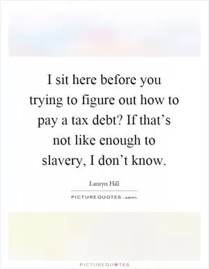 I sit here before you trying to figure out how to pay a tax debt? If that’s not like enough to slavery, I don’t know Picture Quote #1