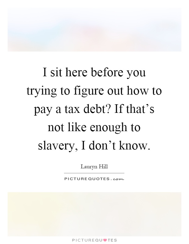 I sit here before you trying to figure out how to pay a tax debt? If that's not like enough to slavery, I don't know Picture Quote #1