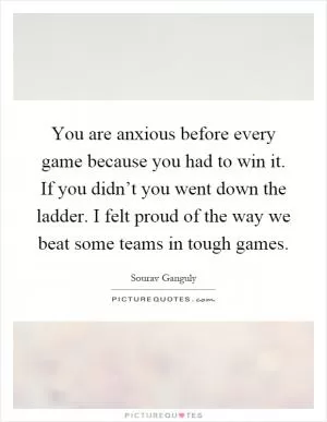 You are anxious before every game because you had to win it. If you didn’t you went down the ladder. I felt proud of the way we beat some teams in tough games Picture Quote #1