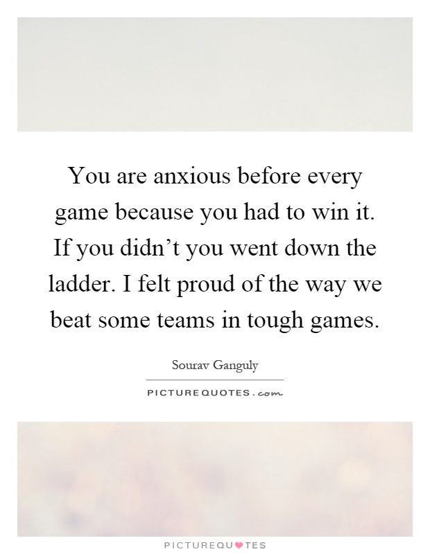 You are anxious before every game because you had to win it. If you didn't you went down the ladder. I felt proud of the way we beat some teams in tough games Picture Quote #1