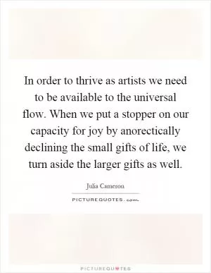 In order to thrive as artists we need to be available to the universal flow. When we put a stopper on our capacity for joy by anorectically declining the small gifts of life, we turn aside the larger gifts as well Picture Quote #1
