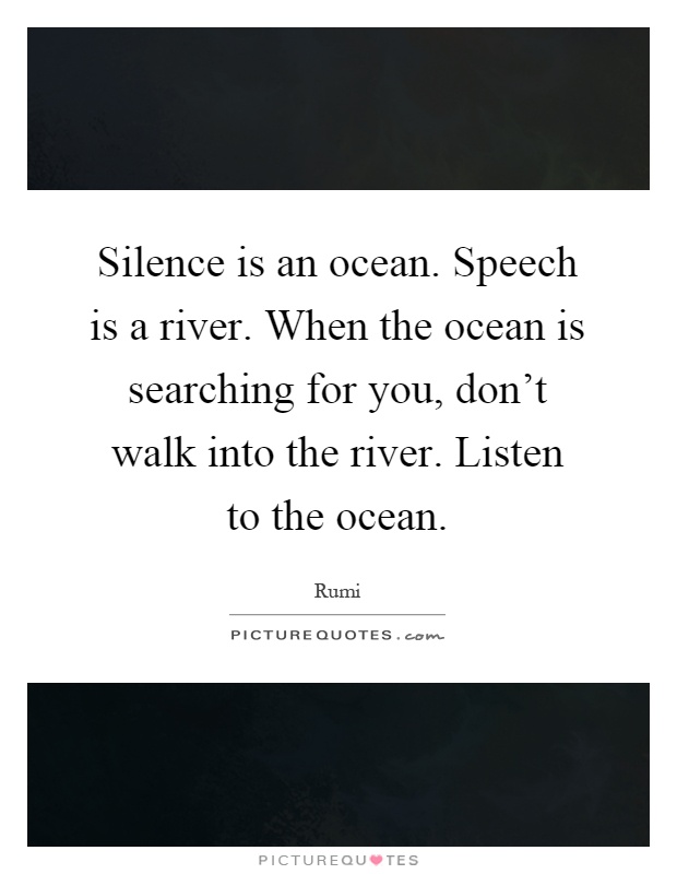 Silence is an ocean. Speech is a river. When the ocean is searching for you, don't walk into the river. Listen to the ocean Picture Quote #1