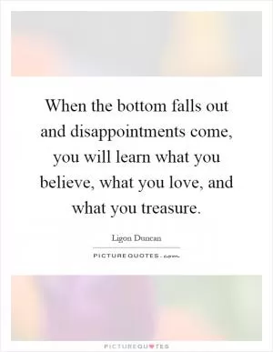 When the bottom falls out and disappointments come, you will learn what you believe, what you love, and what you treasure Picture Quote #1