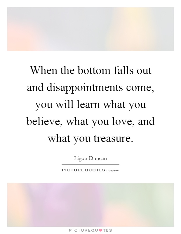 When the bottom falls out and disappointments come, you will learn what you believe, what you love, and what you treasure Picture Quote #1