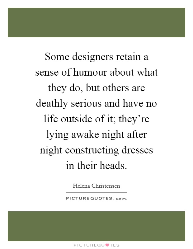 Some designers retain a sense of humour about what they do, but others are deathly serious and have no life outside of it; they're lying awake night after night constructing dresses in their heads Picture Quote #1