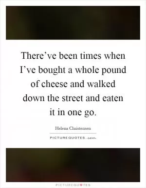There’ve been times when I’ve bought a whole pound of cheese and walked down the street and eaten it in one go Picture Quote #1