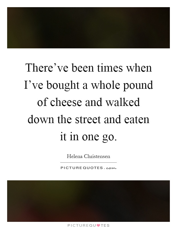 There've been times when I've bought a whole pound of cheese and walked down the street and eaten it in one go Picture Quote #1