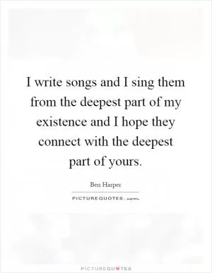 I write songs and I sing them from the deepest part of my existence and I hope they connect with the deepest part of yours Picture Quote #1