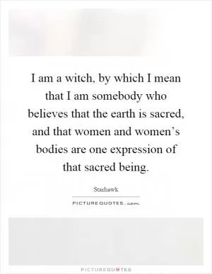 I am a witch, by which I mean that I am somebody who believes that the earth is sacred, and that women and women’s bodies are one expression of that sacred being Picture Quote #1
