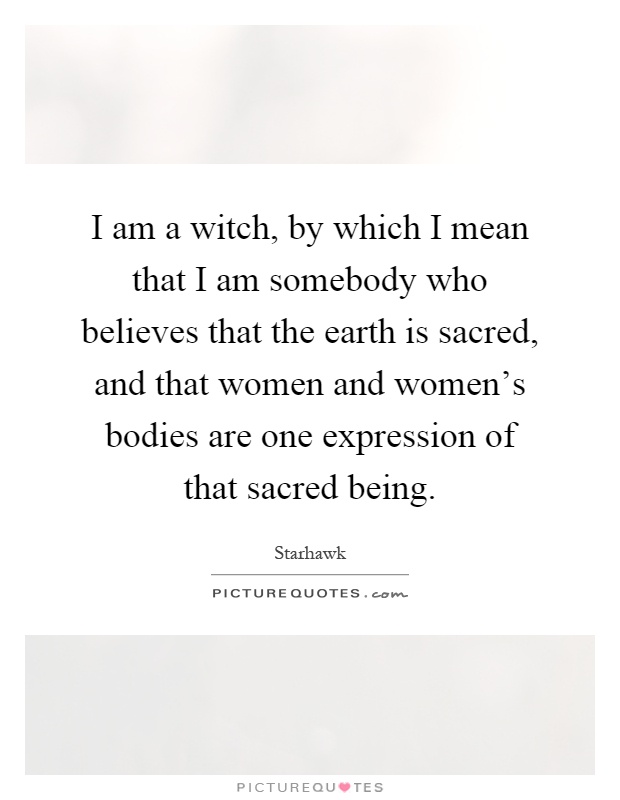 I am a witch, by which I mean that I am somebody who believes that the earth is sacred, and that women and women's bodies are one expression of that sacred being Picture Quote #1