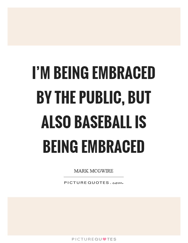 I'm being embraced by the public, but also baseball is being embraced Picture Quote #1