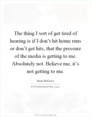 The thing I sort of get tired of hearing is if I don’t hit home runs or don’t get hits, that the pressure of the media is getting to me. Absolutely not. Believe me, it’s not getting to me Picture Quote #1
