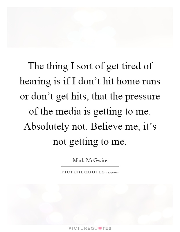 The thing I sort of get tired of hearing is if I don't hit home runs or don't get hits, that the pressure of the media is getting to me. Absolutely not. Believe me, it's not getting to me Picture Quote #1