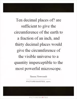 Ten decimal places of? are sufficient to give the circumference of the earth to a fraction of an inch, and thirty decimal places would give the circumference of the visible universe to a quantity imperceptible to the most powerful microscope Picture Quote #1