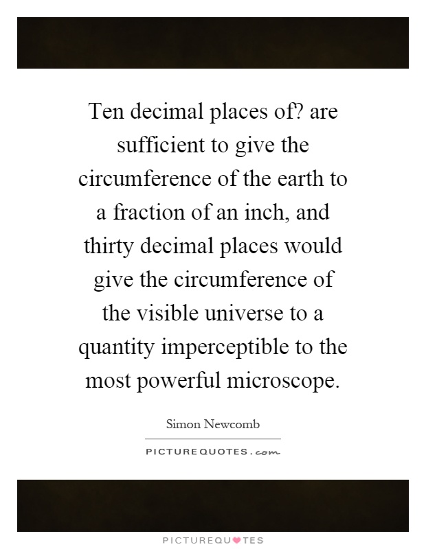 Ten decimal places of? are sufficient to give the circumference of the earth to a fraction of an inch, and thirty decimal places would give the circumference of the visible universe to a quantity imperceptible to the most powerful microscope Picture Quote #1