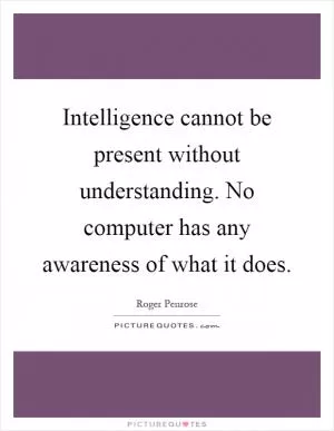 Intelligence cannot be present without understanding. No computer has any awareness of what it does Picture Quote #1