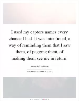 I used my captors names every chance I had. It was intentional, a way of reminding them that I saw them, of pegging them, of making them see me in return Picture Quote #1