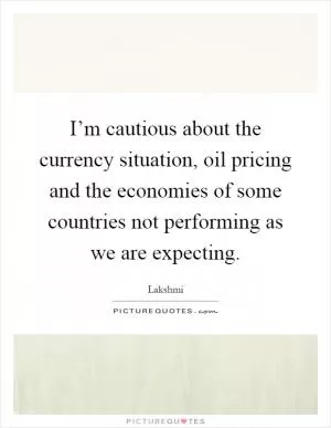 I’m cautious about the currency situation, oil pricing and the economies of some countries not performing as we are expecting Picture Quote #1