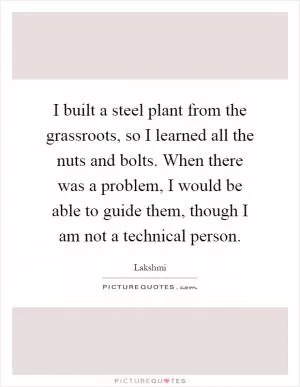I built a steel plant from the grassroots, so I learned all the nuts and bolts. When there was a problem, I would be able to guide them, though I am not a technical person Picture Quote #1
