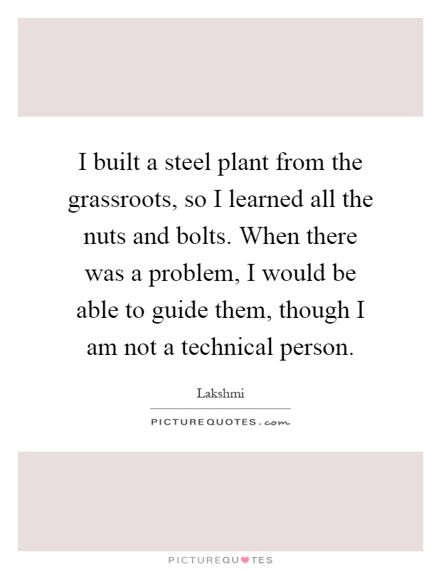 I built a steel plant from the grassroots, so I learned all the nuts and bolts. When there was a problem, I would be able to guide them, though I am not a technical person Picture Quote #1