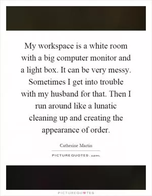 My workspace is a white room with a big computer monitor and a light box. It can be very messy. Sometimes I get into trouble with my husband for that. Then I run around like a lunatic cleaning up and creating the appearance of order Picture Quote #1