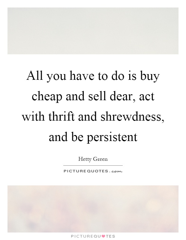 All you have to do is buy cheap and sell dear, act with thrift and shrewdness, and be persistent Picture Quote #1