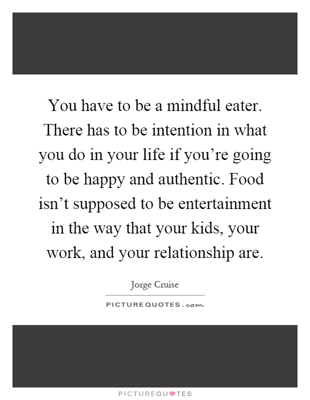 You have to be a mindful eater. There has to be intention in what you do in your life if you're going to be happy and authentic. Food isn't supposed to be entertainment in the way that your kids, your work, and your relationship are Picture Quote #1