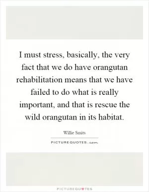 I must stress, basically, the very fact that we do have orangutan rehabilitation means that we have failed to do what is really important, and that is rescue the wild orangutan in its habitat Picture Quote #1