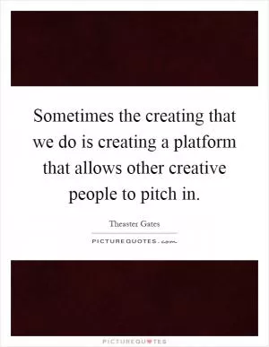 Sometimes the creating that we do is creating a platform that allows other creative people to pitch in Picture Quote #1