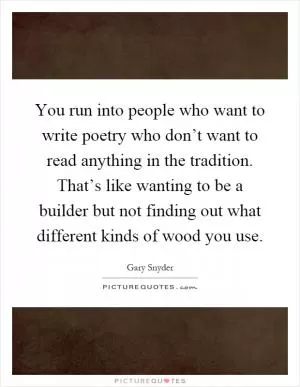 You run into people who want to write poetry who don’t want to read anything in the tradition. That’s like wanting to be a builder but not finding out what different kinds of wood you use Picture Quote #1