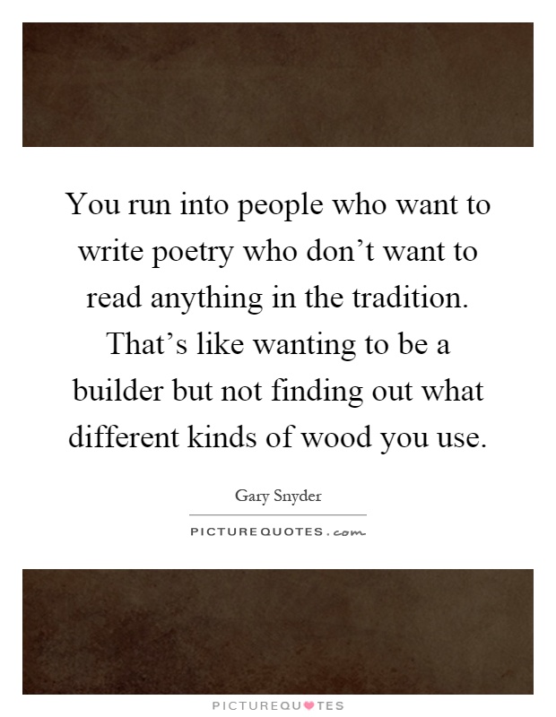 You run into people who want to write poetry who don't want to read anything in the tradition. That's like wanting to be a builder but not finding out what different kinds of wood you use Picture Quote #1