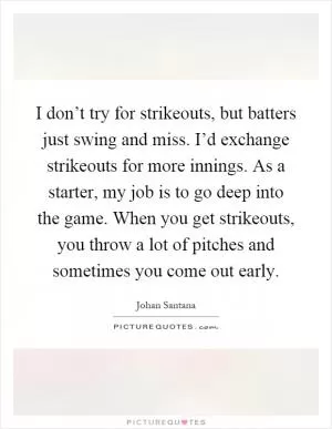 I don’t try for strikeouts, but batters just swing and miss. I’d exchange strikeouts for more innings. As a starter, my job is to go deep into the game. When you get strikeouts, you throw a lot of pitches and sometimes you come out early Picture Quote #1