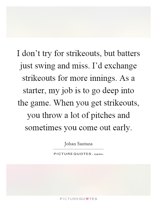 I don't try for strikeouts, but batters just swing and miss. I'd exchange strikeouts for more innings. As a starter, my job is to go deep into the game. When you get strikeouts, you throw a lot of pitches and sometimes you come out early Picture Quote #1
