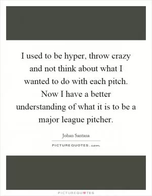 I used to be hyper, throw crazy and not think about what I wanted to do with each pitch. Now I have a better understanding of what it is to be a major league pitcher Picture Quote #1