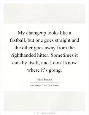 My changeup looks like a fastball, but one goes straight and the other goes away from the righthanded hitter. Sometimes it cuts by itself, and I don’t know where it’s going Picture Quote #1