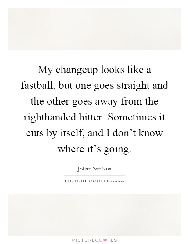 My changeup looks like a fastball, but one goes straight and the other goes away from the righthanded hitter. Sometimes it cuts by itself, and I don't know where it's going Picture Quote #1