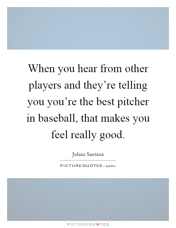 When you hear from other players and they're telling you you're the best pitcher in baseball, that makes you feel really good Picture Quote #1
