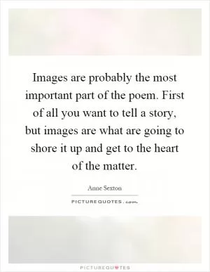 Images are probably the most important part of the poem. First of all you want to tell a story, but images are what are going to shore it up and get to the heart of the matter Picture Quote #1