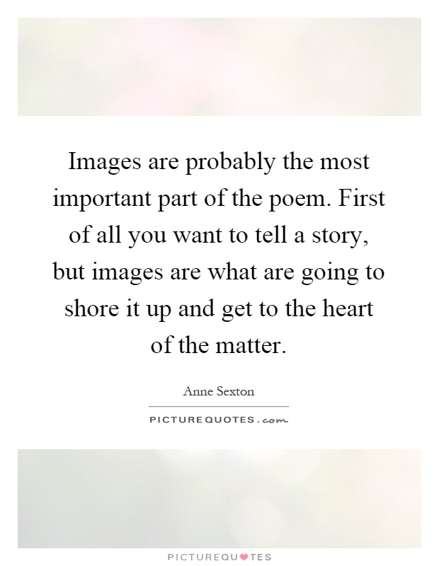 Images are probably the most important part of the poem. First of all you want to tell a story, but images are what are going to shore it up and get to the heart of the matter Picture Quote #1