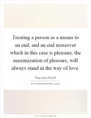 Treating a person as a means to an end, and an end moreover which in this case is pleasure, the maximization of pleasure, will always stand in the way of love Picture Quote #1