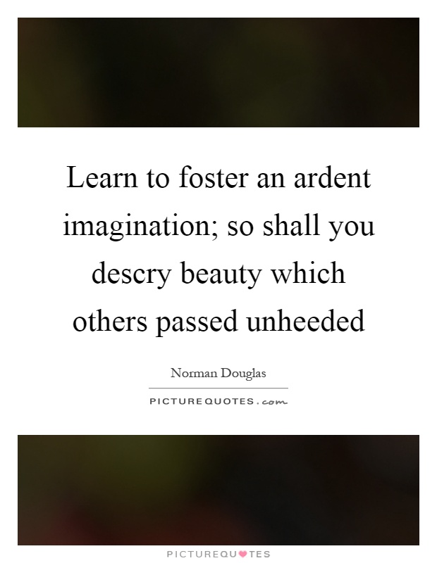 Learn to foster an ardent imagination; so shall you descry beauty which others passed unheeded Picture Quote #1