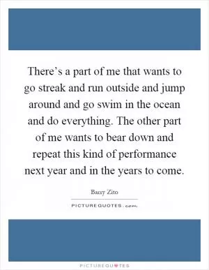 There’s a part of me that wants to go streak and run outside and jump around and go swim in the ocean and do everything. The other part of me wants to bear down and repeat this kind of performance next year and in the years to come Picture Quote #1