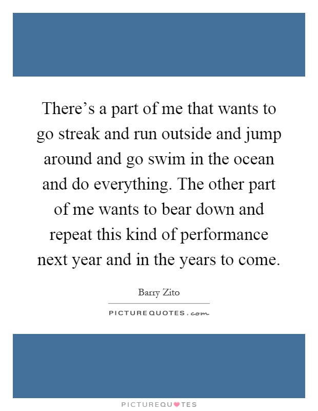 There's a part of me that wants to go streak and run outside and jump around and go swim in the ocean and do everything. The other part of me wants to bear down and repeat this kind of performance next year and in the years to come Picture Quote #1