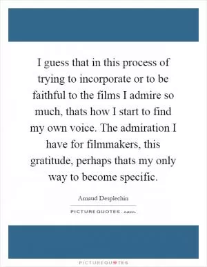 I guess that in this process of trying to incorporate or to be faithful to the films I admire so much, thats how I start to find my own voice. The admiration I have for filmmakers, this gratitude, perhaps thats my only way to become specific Picture Quote #1