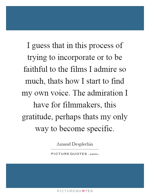 I guess that in this process of trying to incorporate or to be faithful to the films I admire so much, thats how I start to find my own voice. The admiration I have for filmmakers, this gratitude, perhaps thats my only way to become specific Picture Quote #1