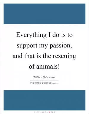 Everything I do is to support my passion, and that is the rescuing of animals! Picture Quote #1